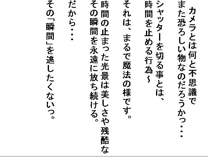 �@
�@
�@�J�����Ƃ͉��ƕs�v�c��
�܂����낵�����Ȃ̂��낤�����E�E�E

�V���b�^�[��؂鎖�Ƃ́A
���Ԃ��~�߂�s�ׁ`

����́A�܂�Ŗ��@�̗l�ł��B

���Ԃ̎~�܂������i�͔�������c����
���̏u�Ԃ��i���ɕ���������B

������E�E�E

���́u�u�ԁv�𓦂������Ȃ����B













